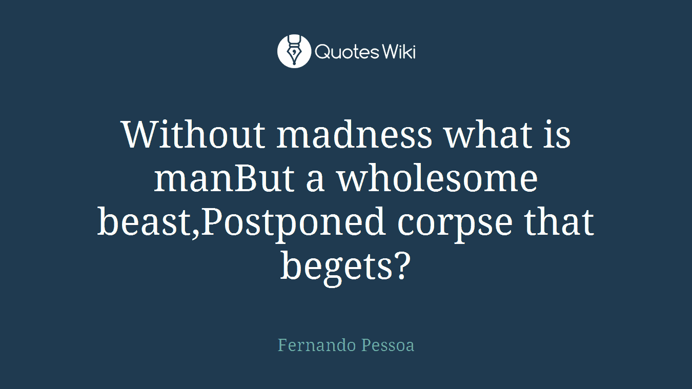 Without madness what is manBut a wholesome beast,Postponed corpse that begets?