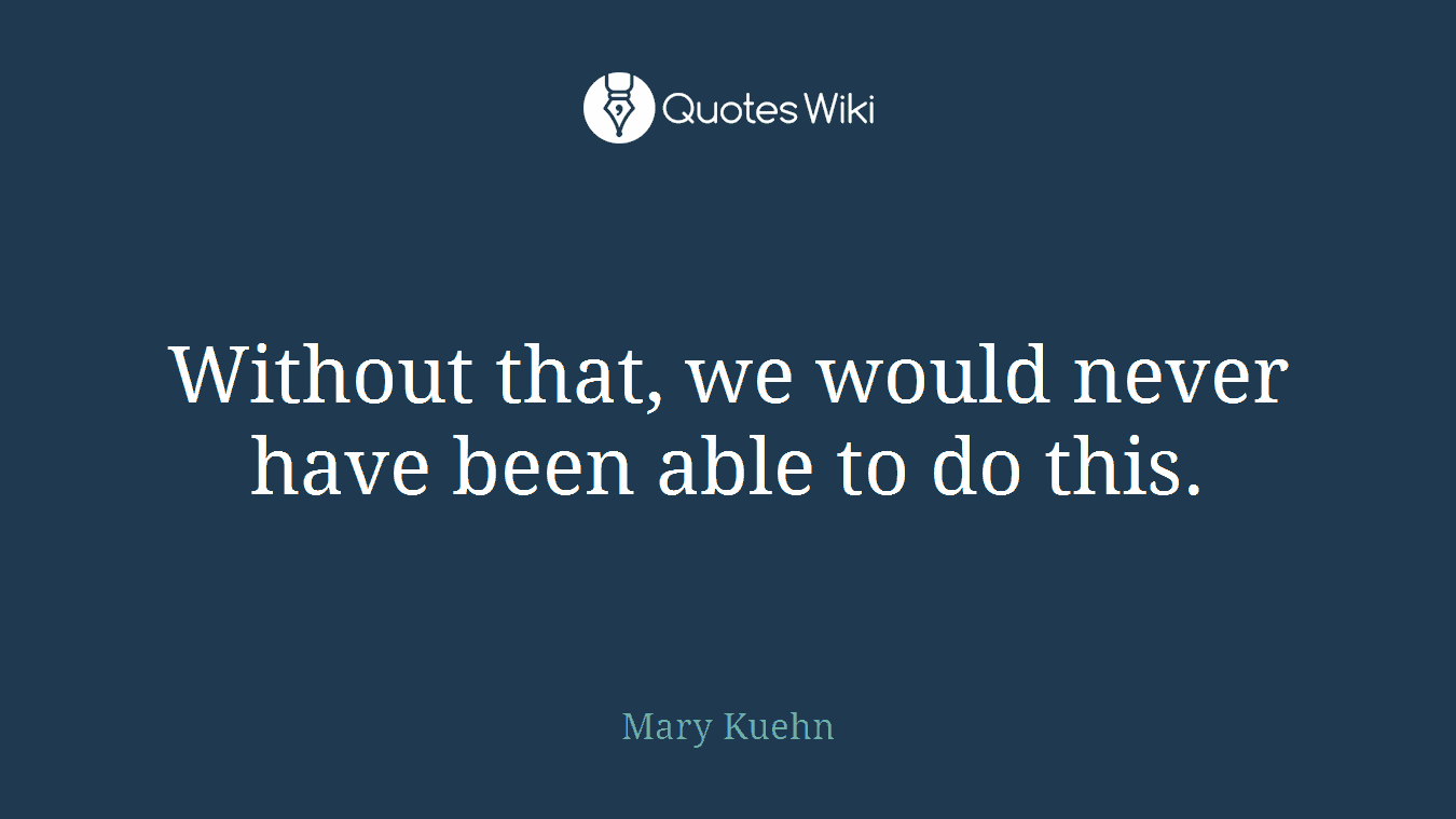 Without that, we would never have been able to do this.