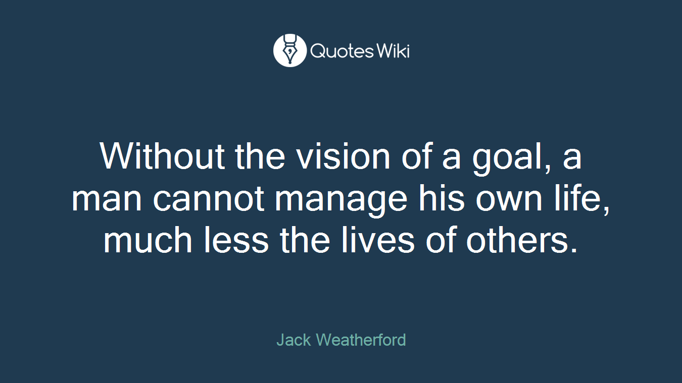 Without the vision of a goal, a man cannot manage his own life, much less the lives of others.