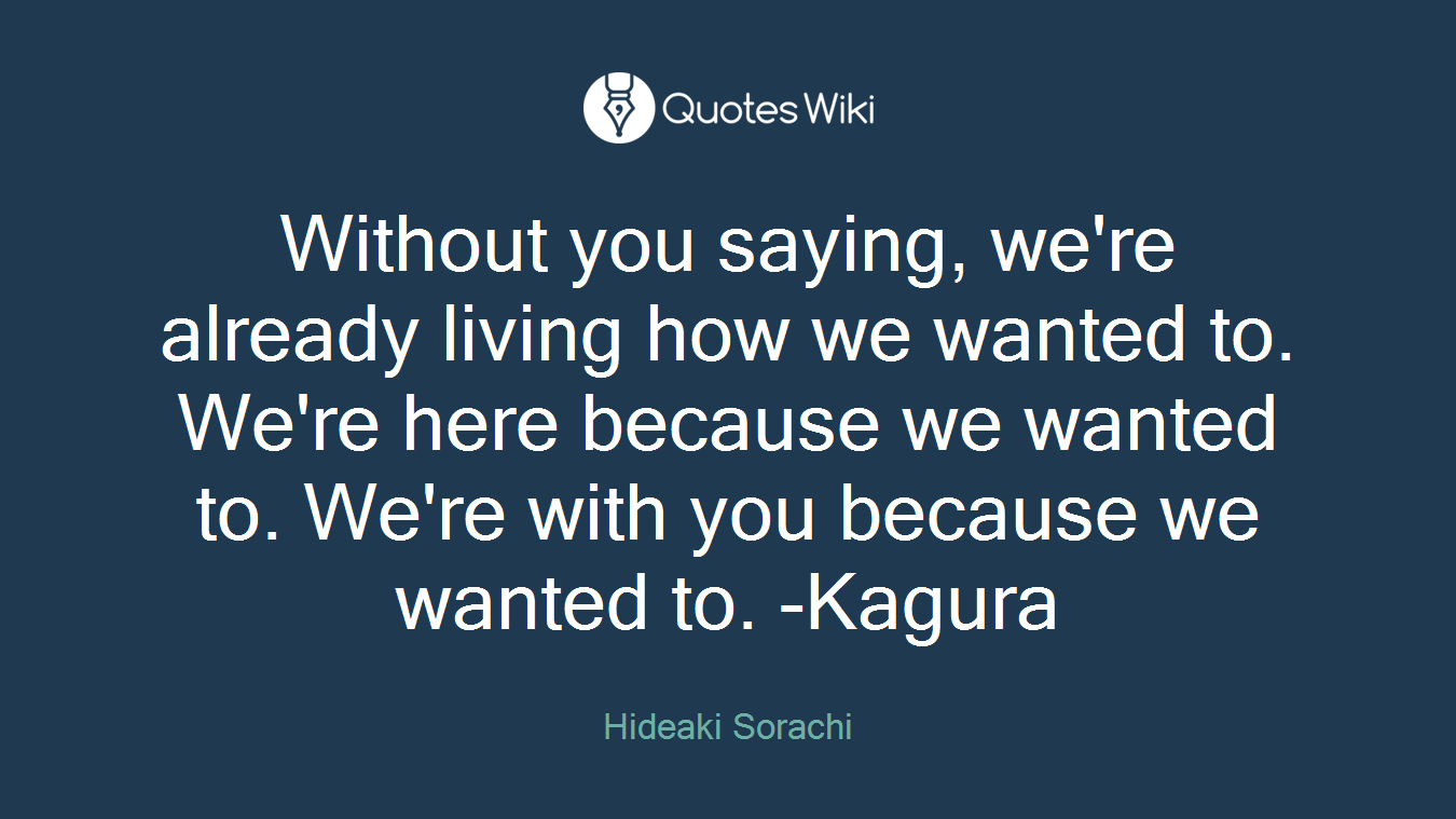 Without you saying, we're already living how we wanted to. We're here because we wanted to. We're with you because we wanted to. -Kagura
