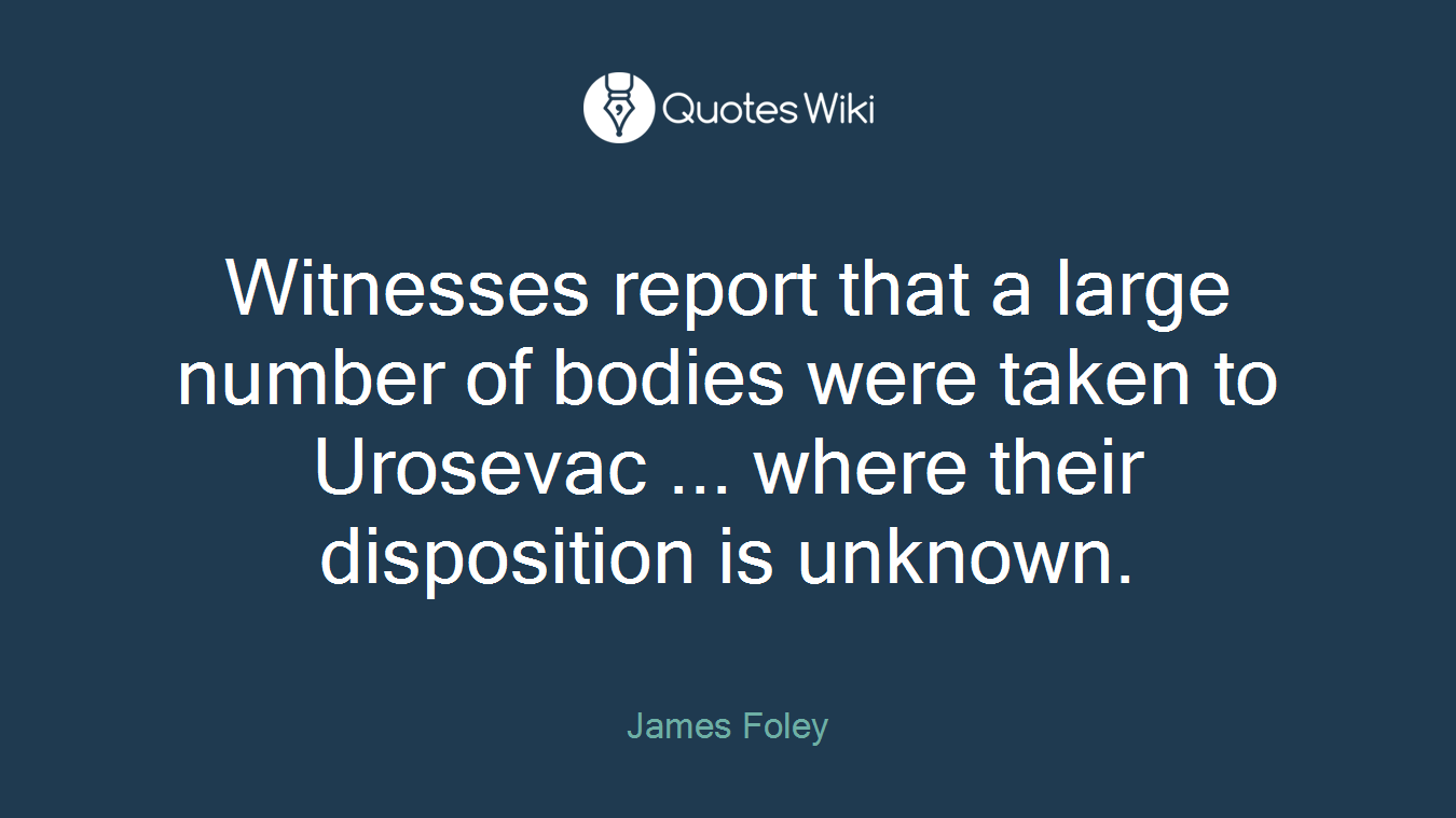Witnesses report that a large number of bodies were taken to Urosevac ... where their disposition is unknown.