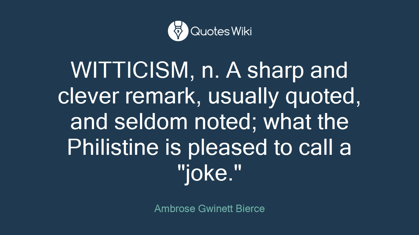 WITTICISM, n. A sharp and clever remark, usually quoted, and seldom noted; what the Philistine is pleased to call a "joke."