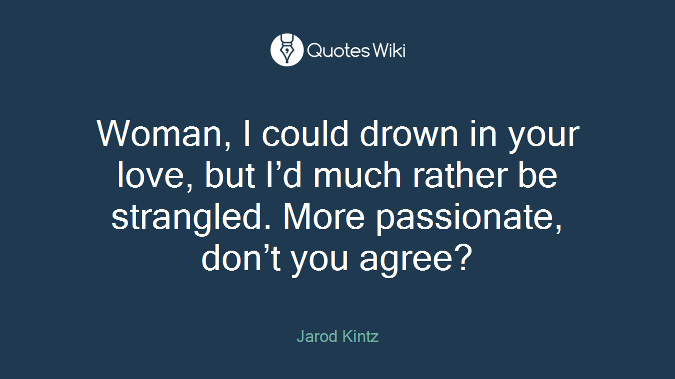 Woman, I could drown in your love, but I’d much rather be strangled. More passionate, don’t you agree?