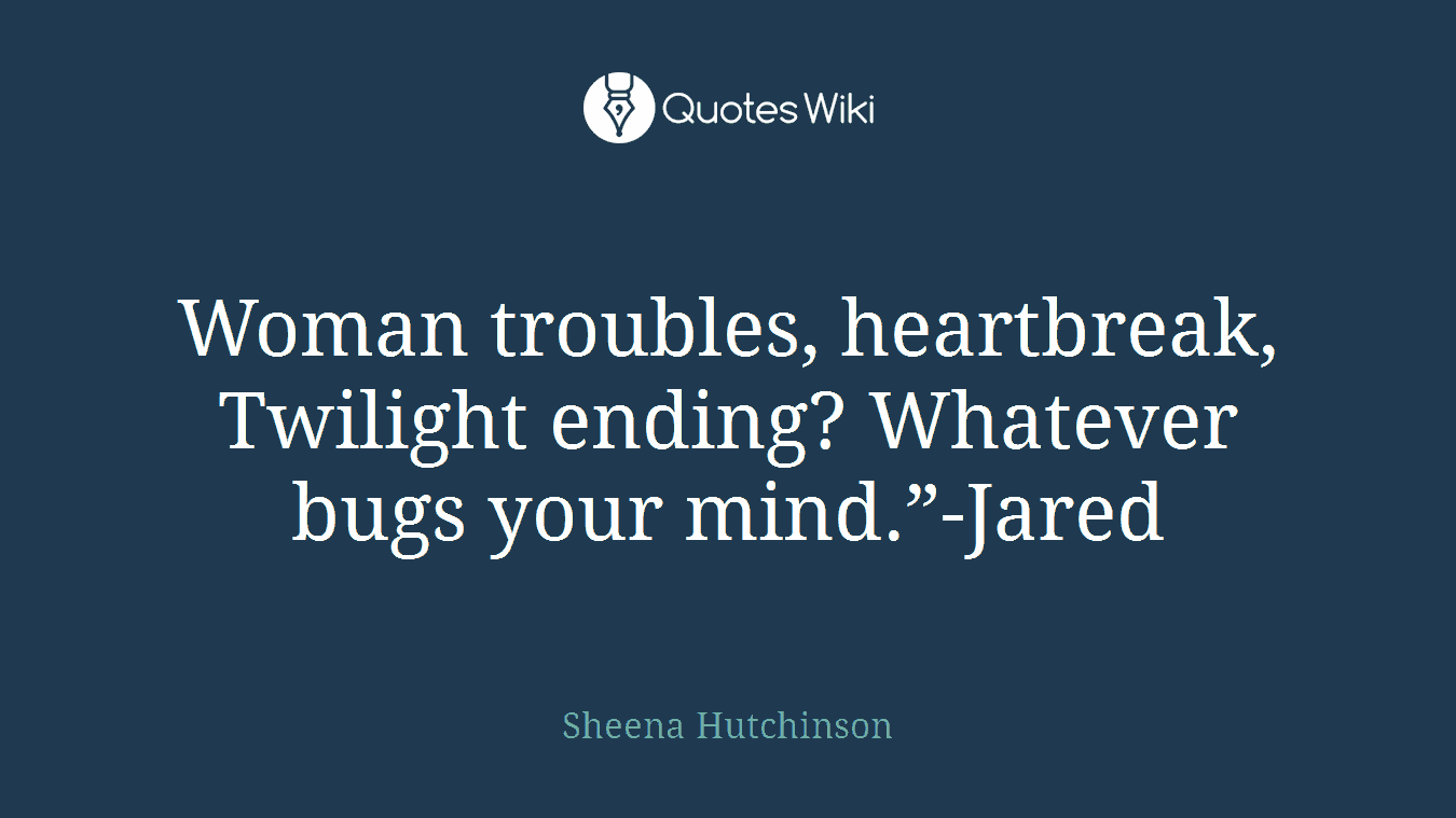 Woman troubles, heartbreak, Twilight ending? Whatever bugs your mind.”-Jared