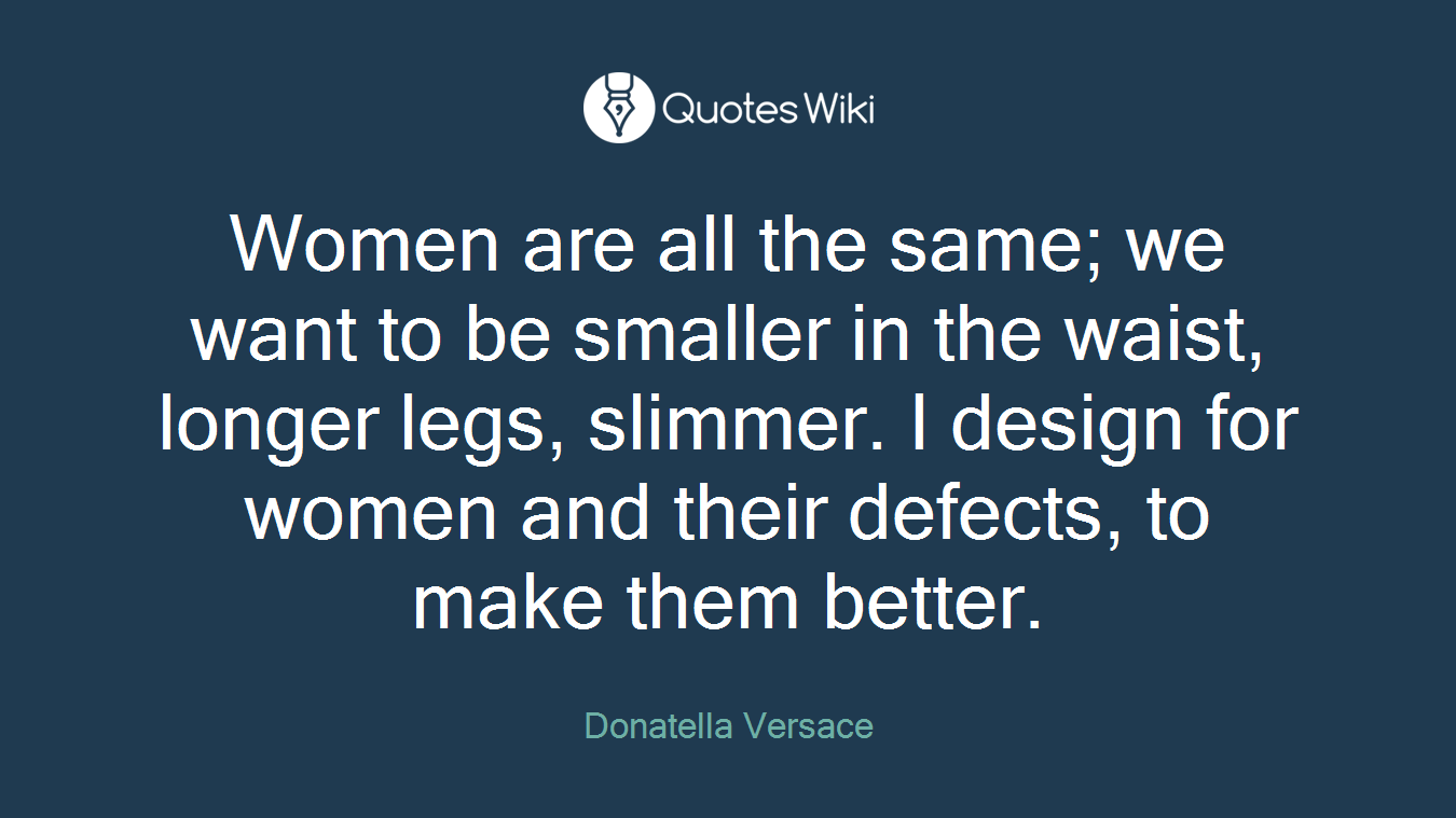 Women are all the same; we want to be smaller in the waist, longer legs, slimmer. I design for women and their defects, to make them better.