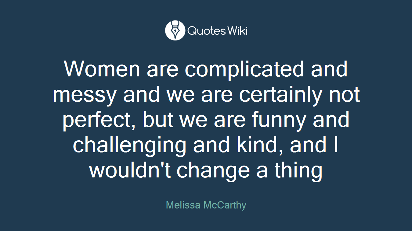 Women are complicated and messy and we are certainly not perfect, but we are funny and challenging and kind, and I wouldn't change a thing