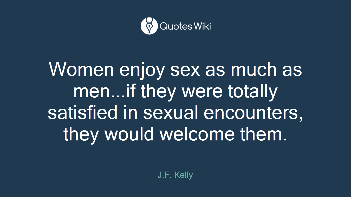 Women enjoy sex as much as men...if they were totally satisfied in sexual encounters, they would welcome them.