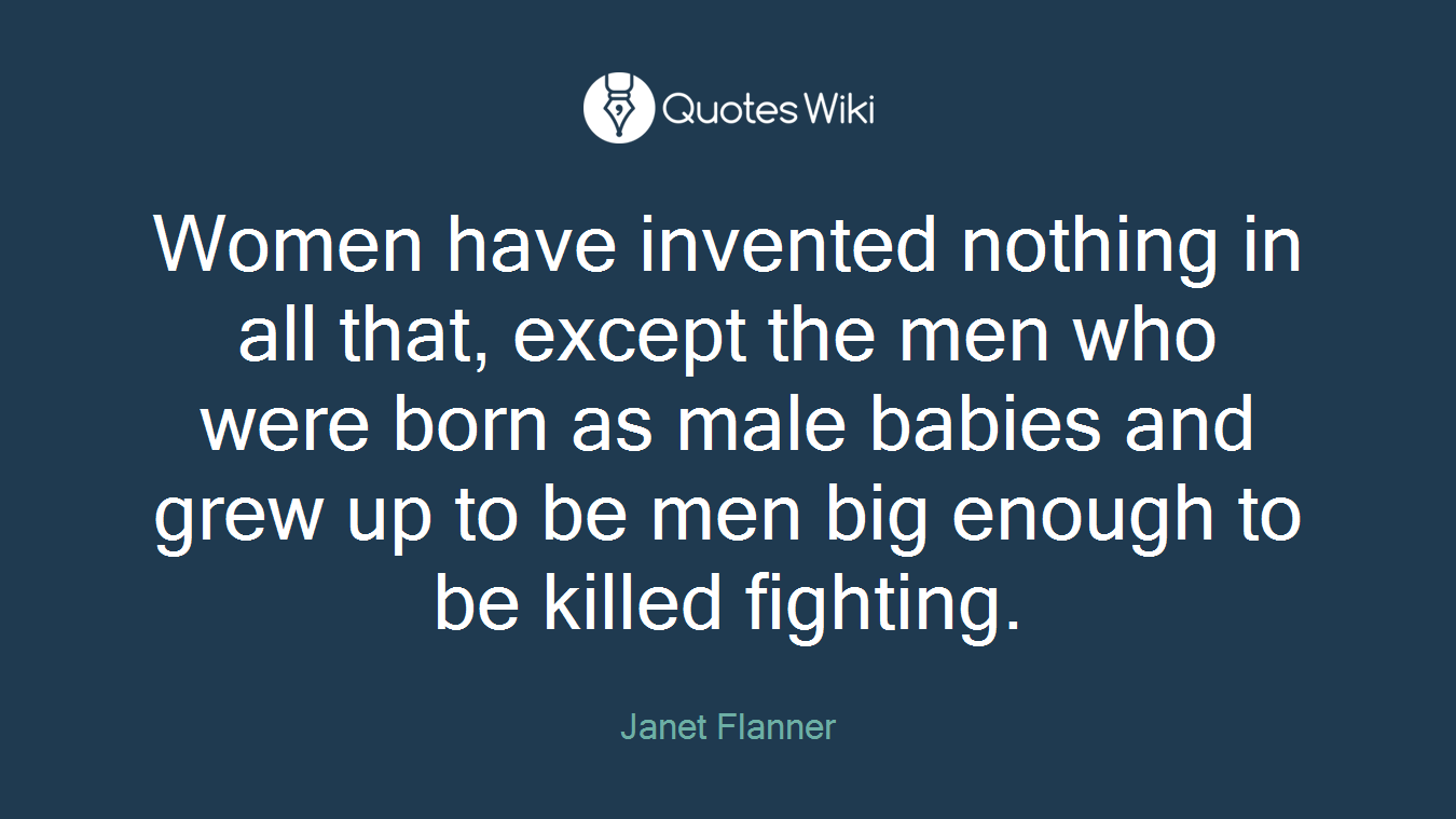 Women have invented nothing in all that, except the men who were born as male babies and grew up to be men big enough to be killed fighting.