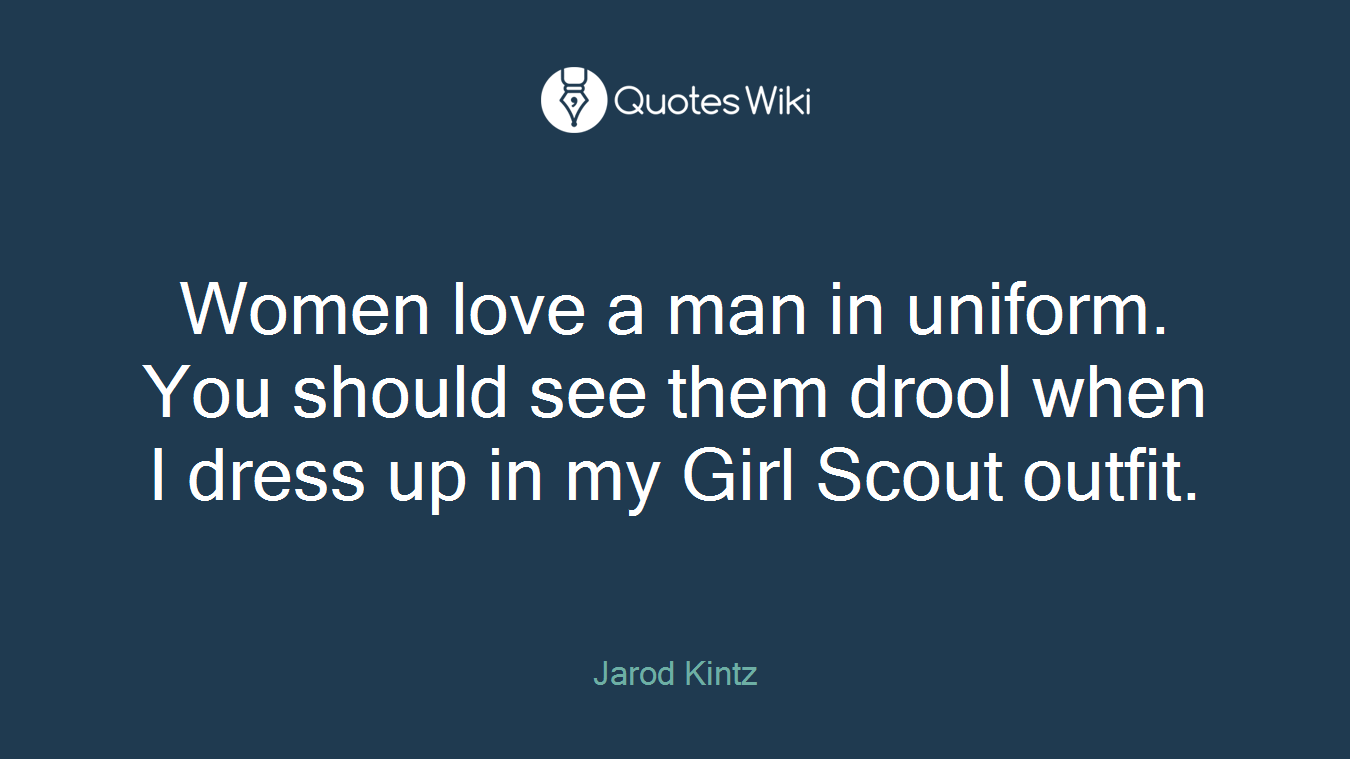 Women love a man in uniform. You should see them drool when I dress up in my Girl Scout outfit.