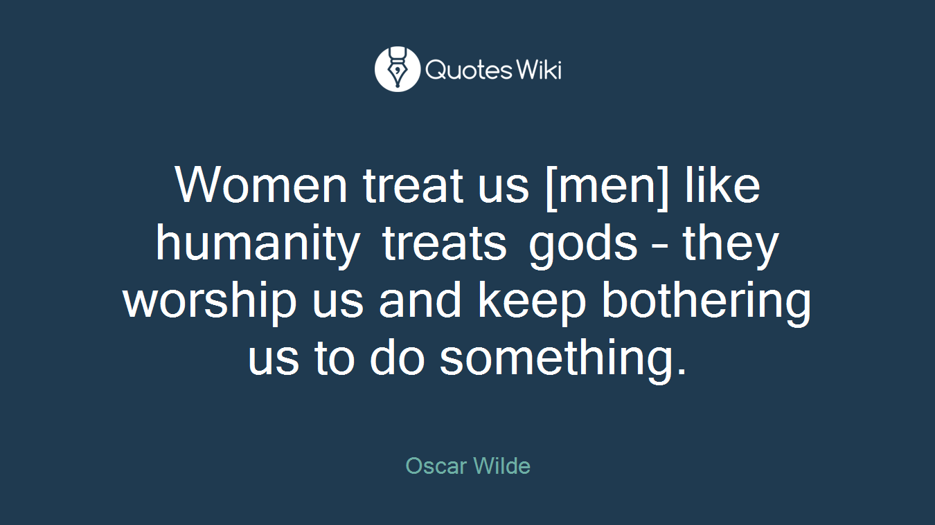Women treat us [men] like humanity treats gods – they worship us and keep bothering us to do something.