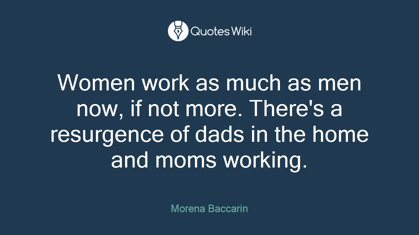 Women work as much as men now, if not more. There's a resurgence of dads in the home and moms working.