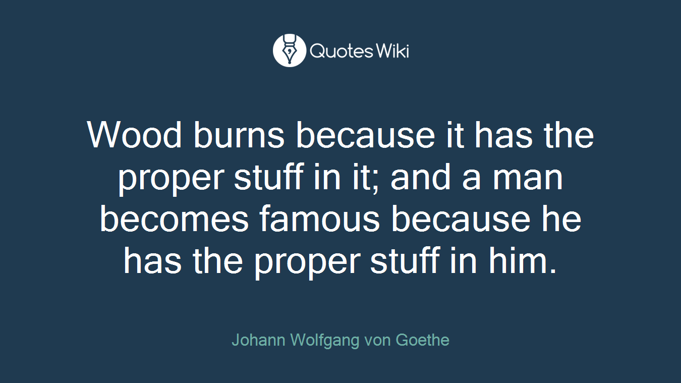 Wood burns because it has the proper stuff in it; and a man becomes famous because he has the proper stuff in him.
