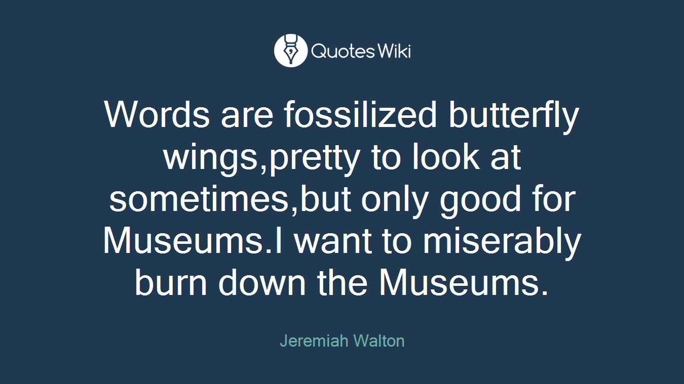 Words are fossilized butterfly wings,pretty to look at sometimes,but only good for Museums.I want to miserably burn down the Museums.
