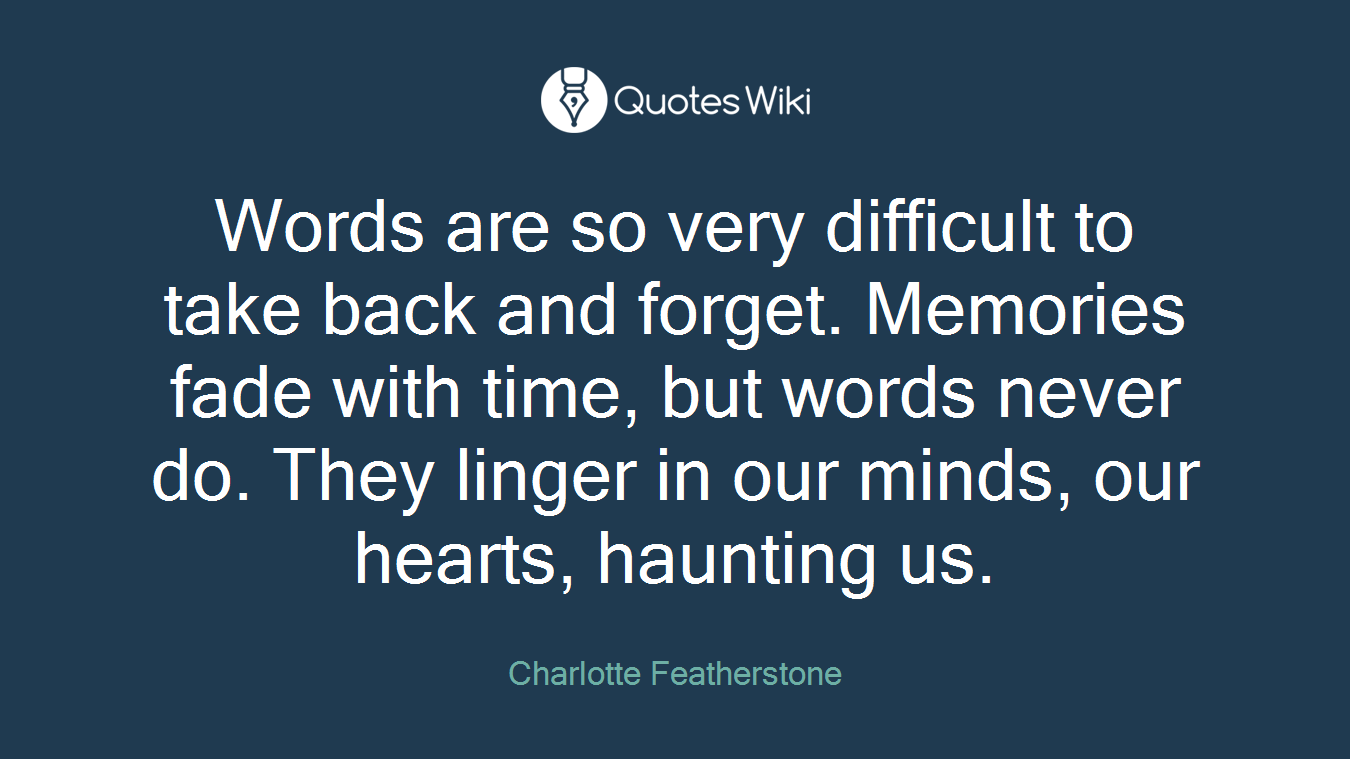 Words are so very difficult to take back and forget. Memories fade with time, but words never do. They linger in our minds, our hearts, haunting us.