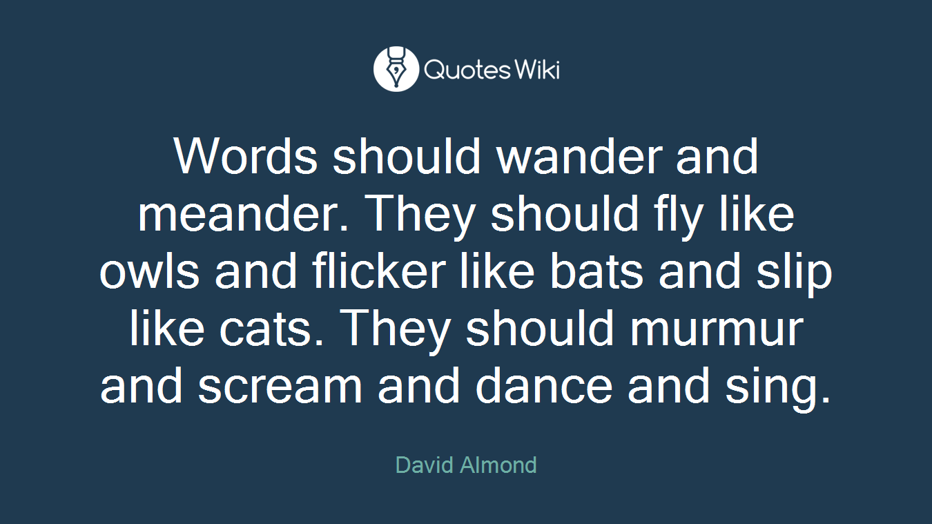 Words should wander and meander. They should fly like owls and flicker like bats and slip like cats. They should murmur and scream and dance and sing.