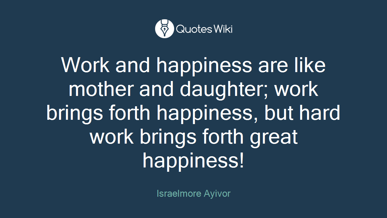 Work and happiness are like mother and daughter; work brings forth happiness, but hard work brings forth great happiness!