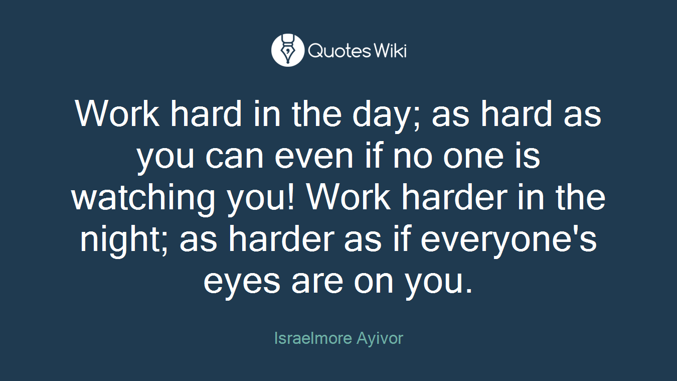 Work hard in the day; as hard as you can even if no one is watching you! Work harder in the night; as harder as if everyone's eyes are on you.