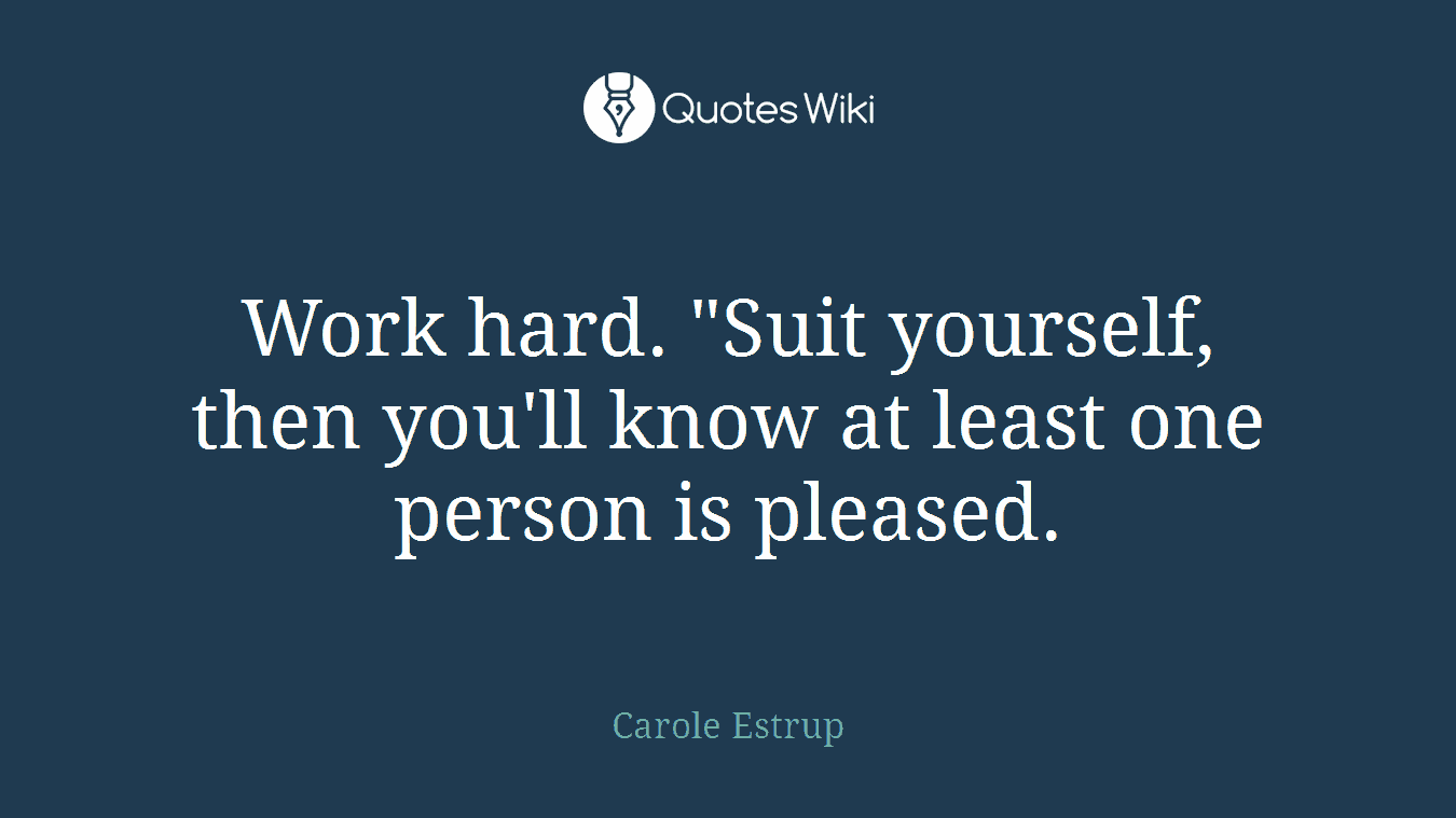 Work hard. "Suit yourself, then you'll know at least one person is pleased.