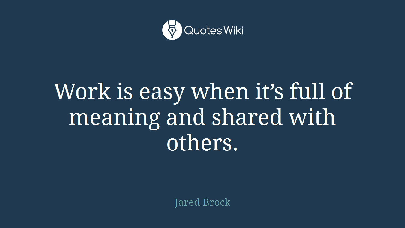 Work is easy when it’s full of meaning and shared with others.