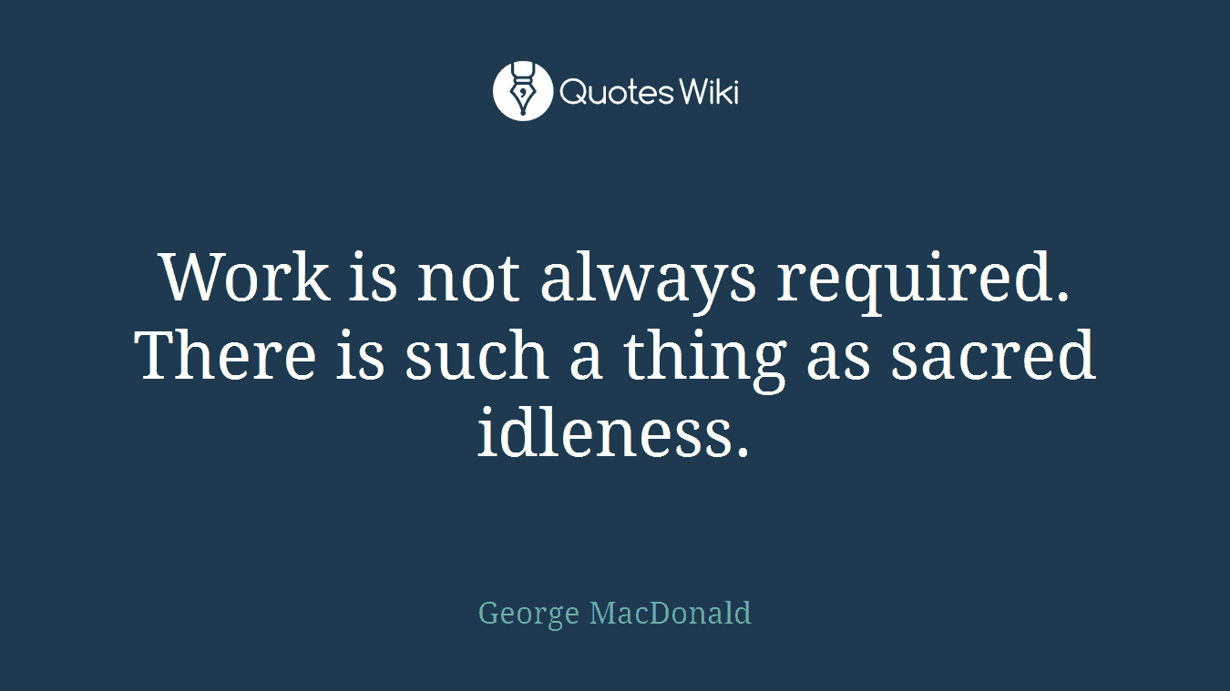 Work is not always required. There is such a thing as sacred idleness.