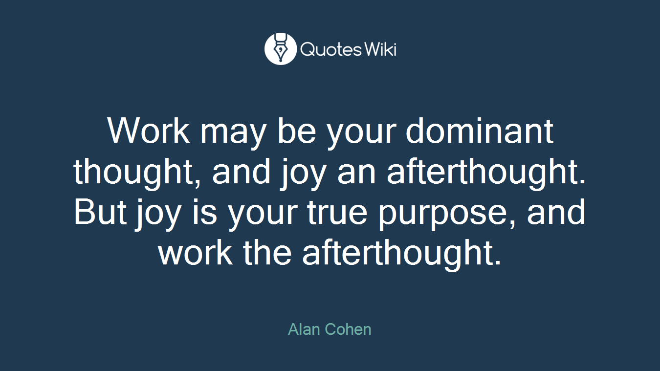 Work may be your dominant thought, and joy an afterthought. But joy is your true purpose, and work the afterthought.