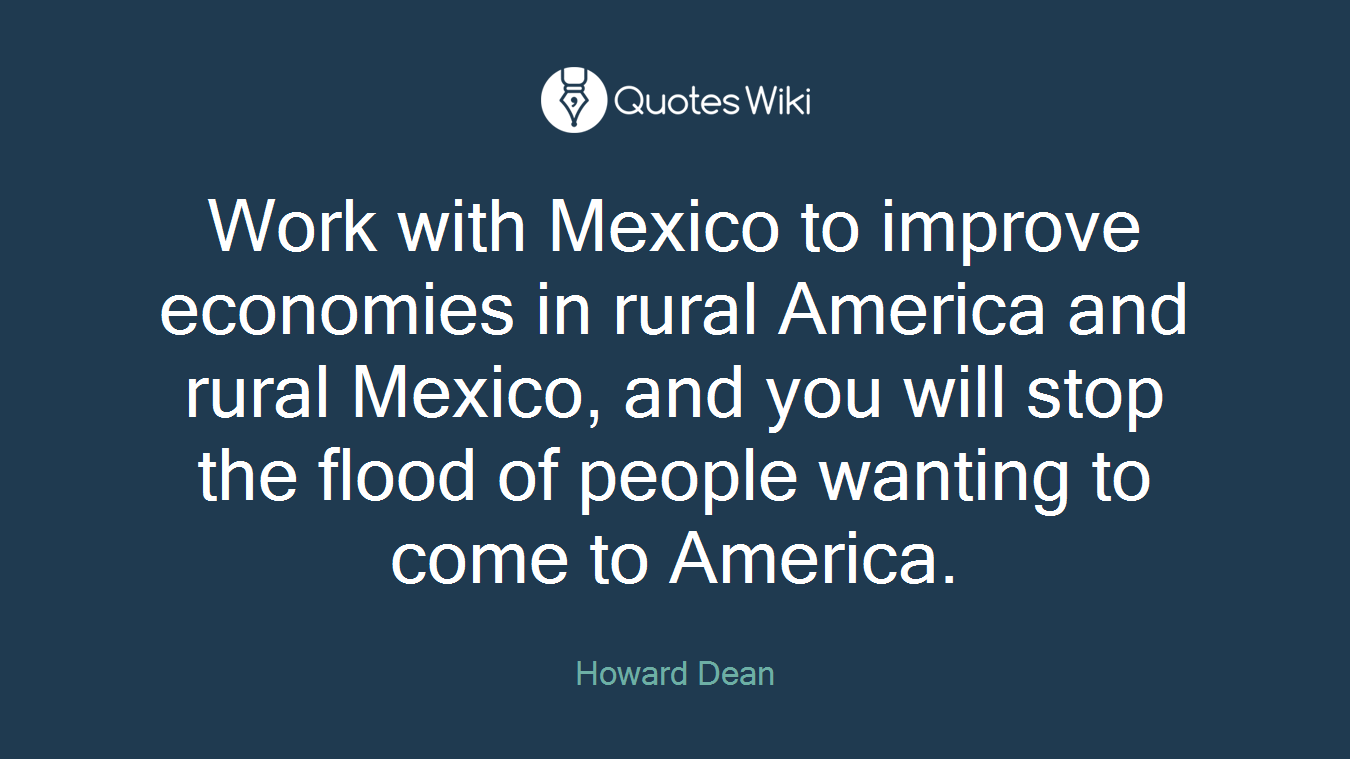 Work with Mexico to improve economies in rural America and rural Mexico, and you will stop the flood of people wanting to come to America.