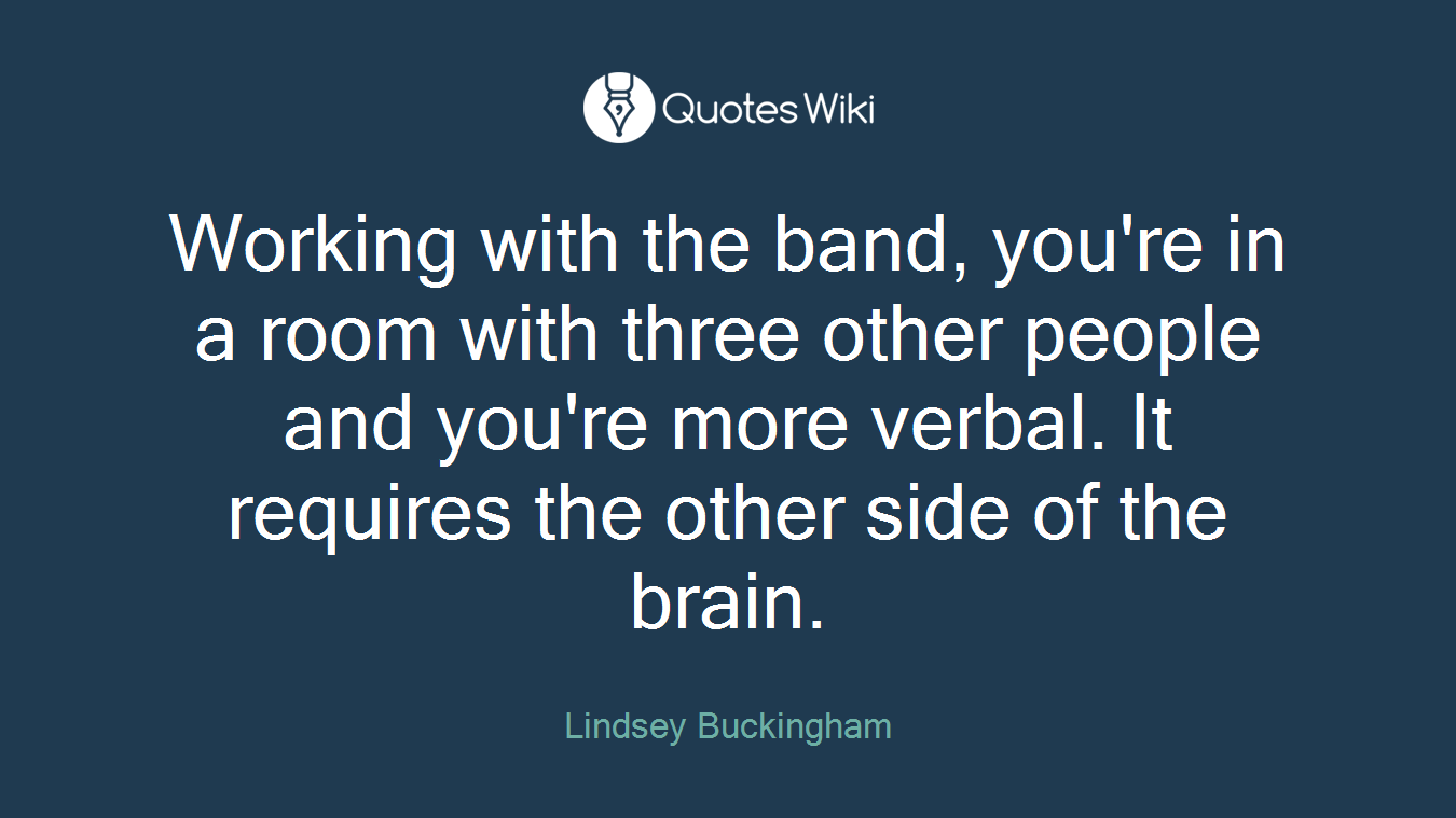 Working with the band, you're in a room with three other people and you're more verbal. It requires the other side of the brain.
