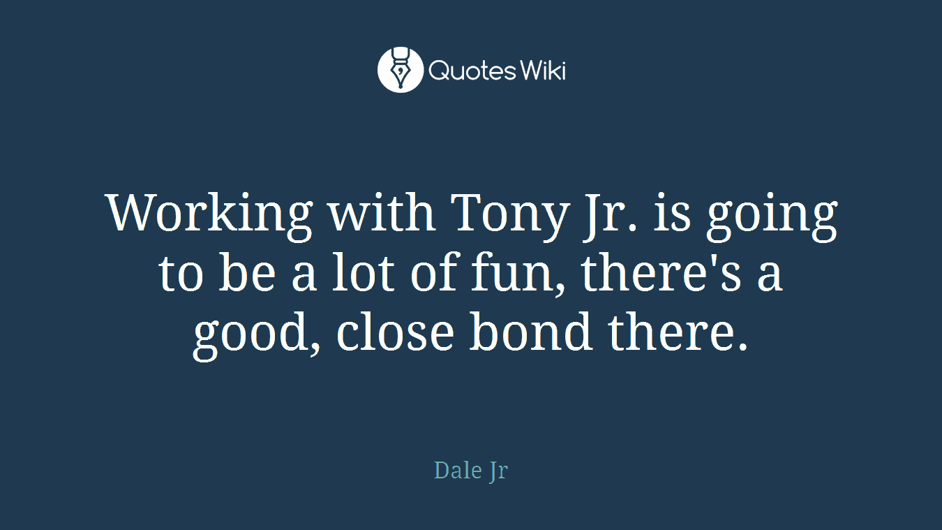 Working with Tony Jr. is going to be a lot of fun, there's a good, close bond there.