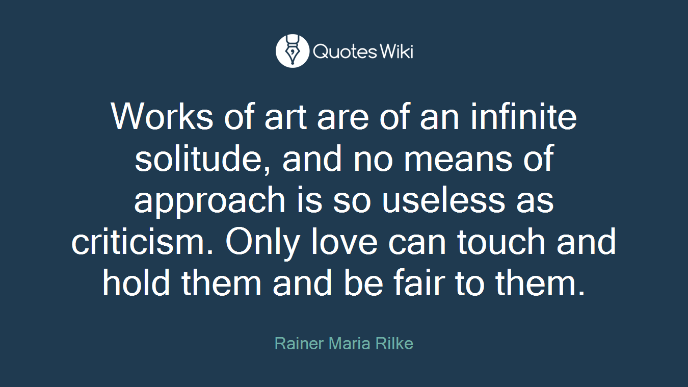 Works of art are of an infinite solitude, and no means of approach is so useless as criticism. Only love can touch and hold them and be fair to them.