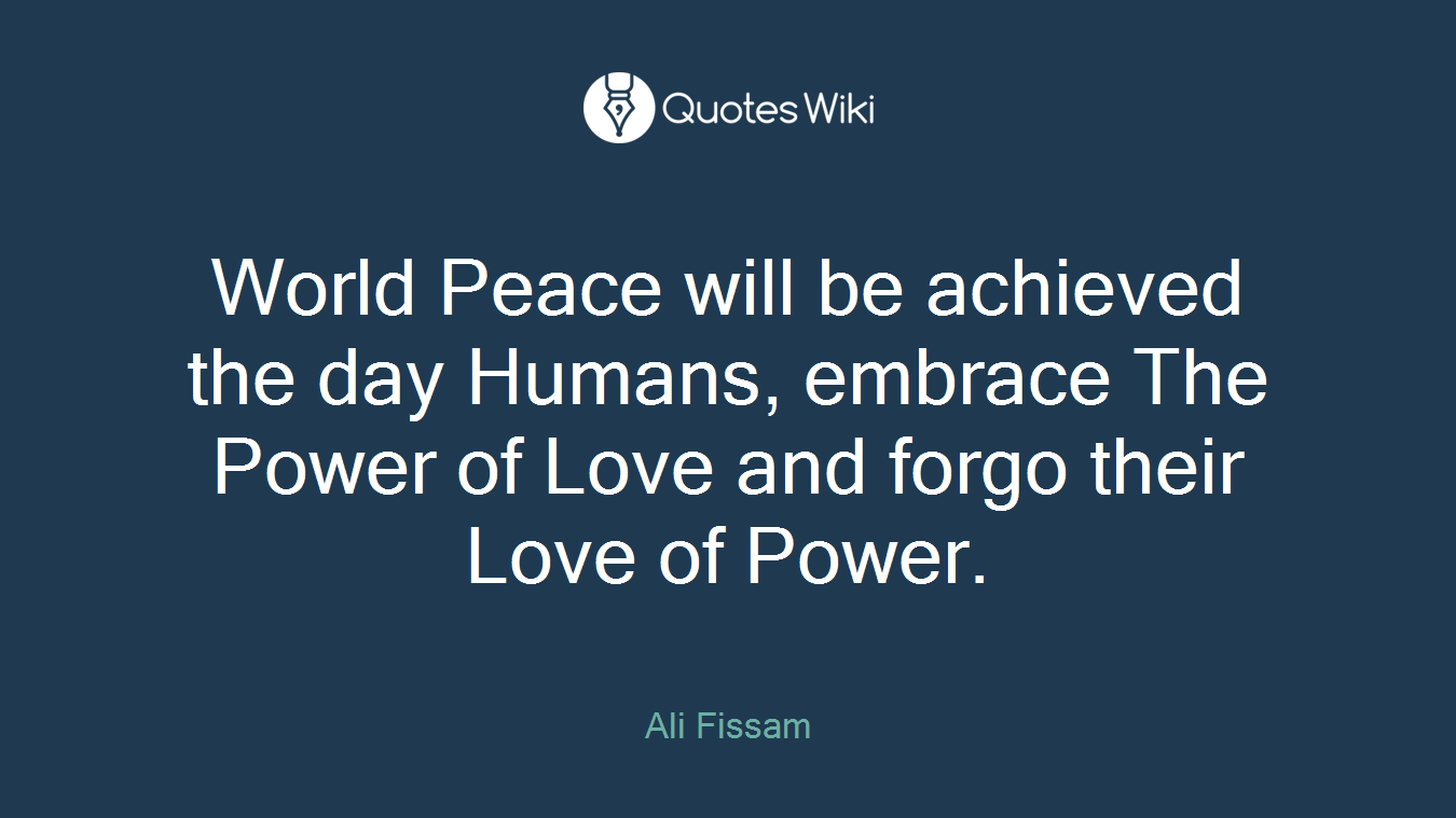 World Peace will be achieved the day Humans, embrace The Power of Love and forgo their Love of Power.