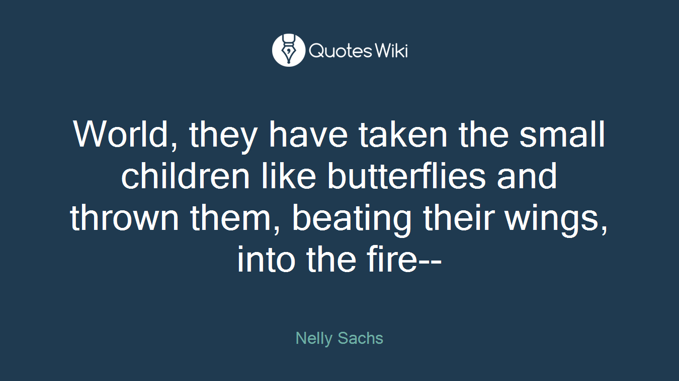 World, they have taken the small children like butterflies and thrown them, beating their wings, into the fire--