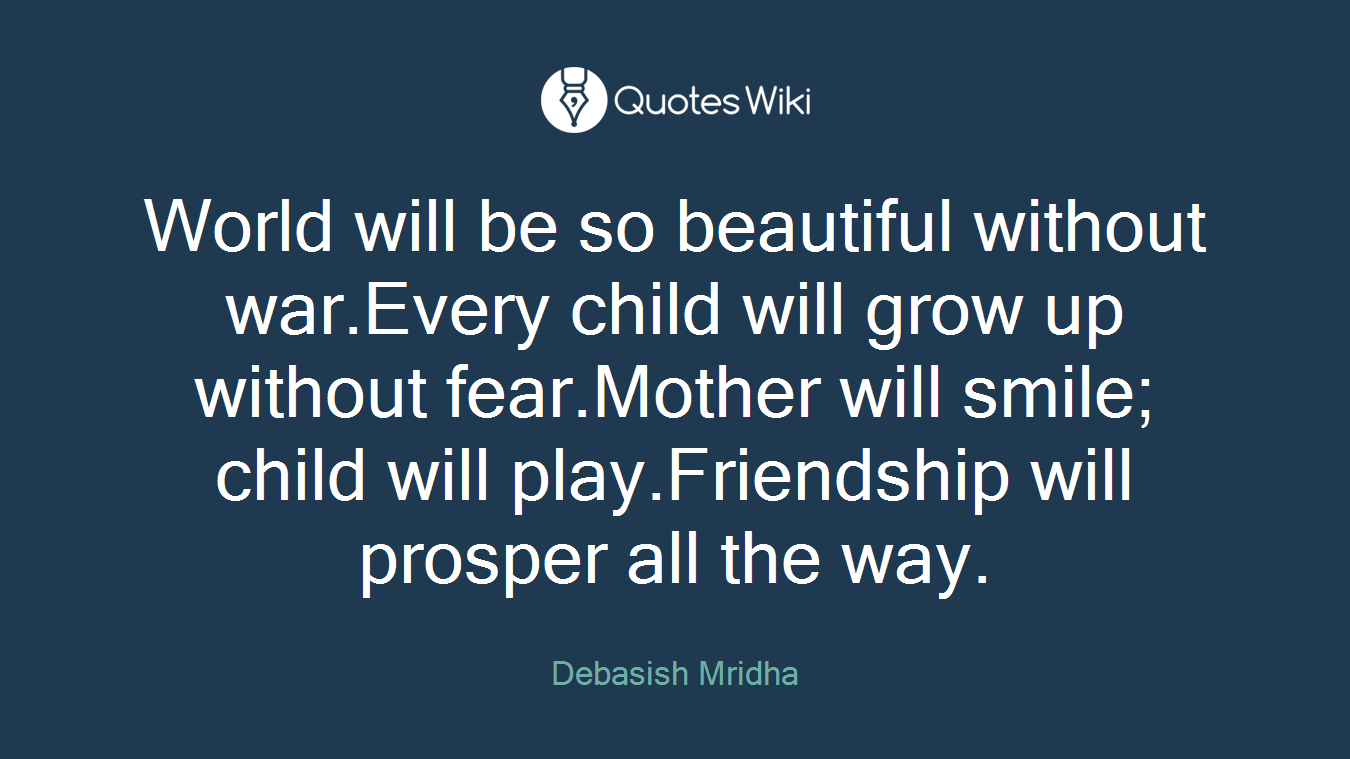 World will be so beautiful without war.Every child will grow up without fear.Mother will smile; child will play.Friendship will prosper all the way.