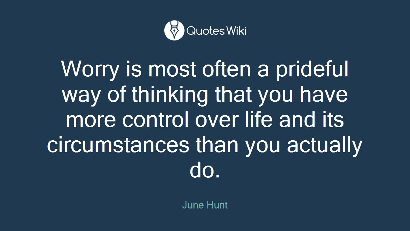 Worry is most often a prideful way of thinking that you have more control over life and its circumstances than you actually do.