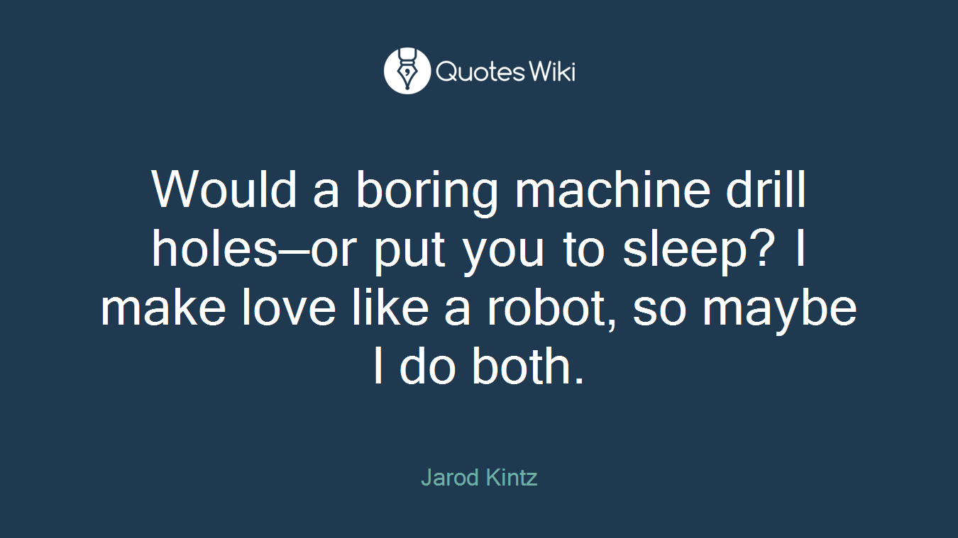 Would a boring machine drill holes—or put you to sleep? I make love like a robot, so maybe I do both.