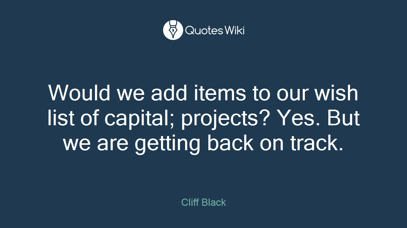 Would we add items to our wish list of capital; projects? Yes. But we are getting back on track.