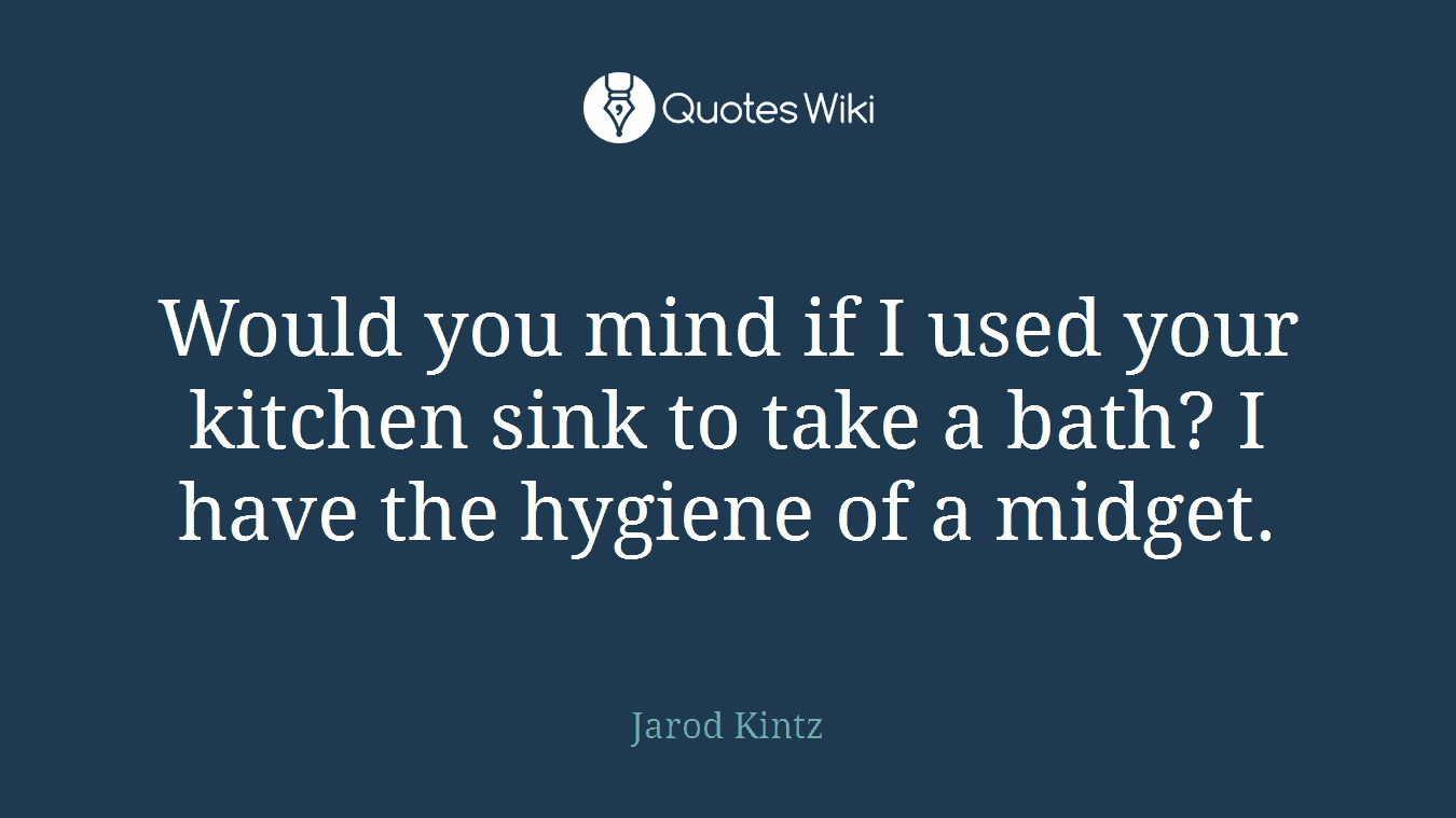 Would you mind if I used your kitchen sink to take a bath? I have the hygiene of a midget.