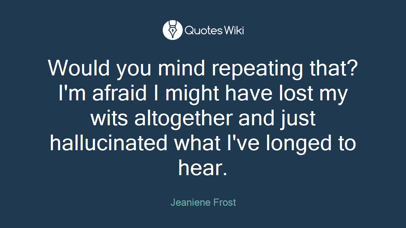 Would you mind repeating that? I'm afraid I might have lost my wits altogether and just hallucinated what I've longed to hear.