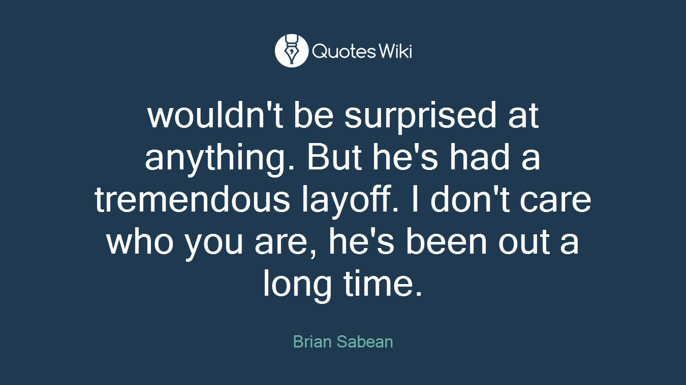 wouldn't be surprised at anything. But he's had a tremendous layoff. I don't care who you are, he's been out a long time.