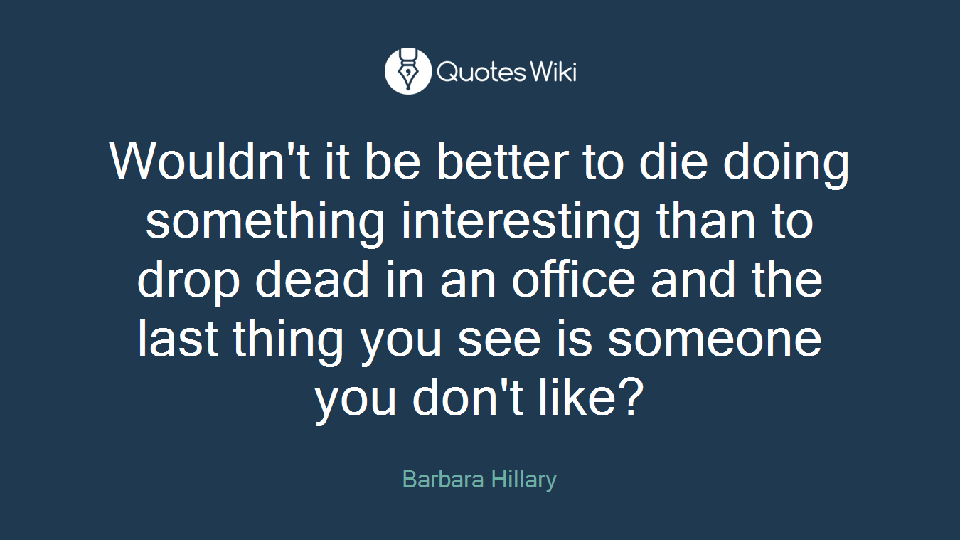 Wouldn't it be better to die doing something interesting than to drop dead in an office and the last thing you see is someone you don't like?