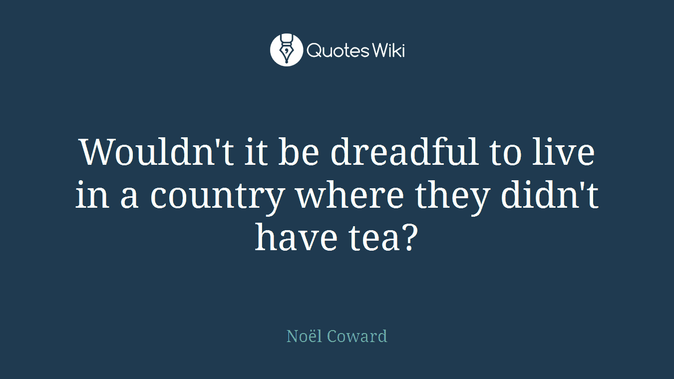 Wouldn't it be dreadful to live in a country where they didn't have tea?