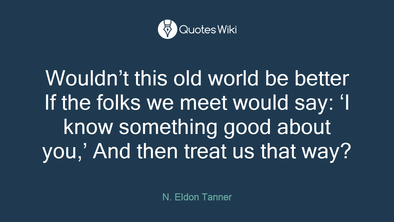 Wouldn’t this old world be better If the folks we meet would say: ‘I know something good about you,’ And then treat us that way?