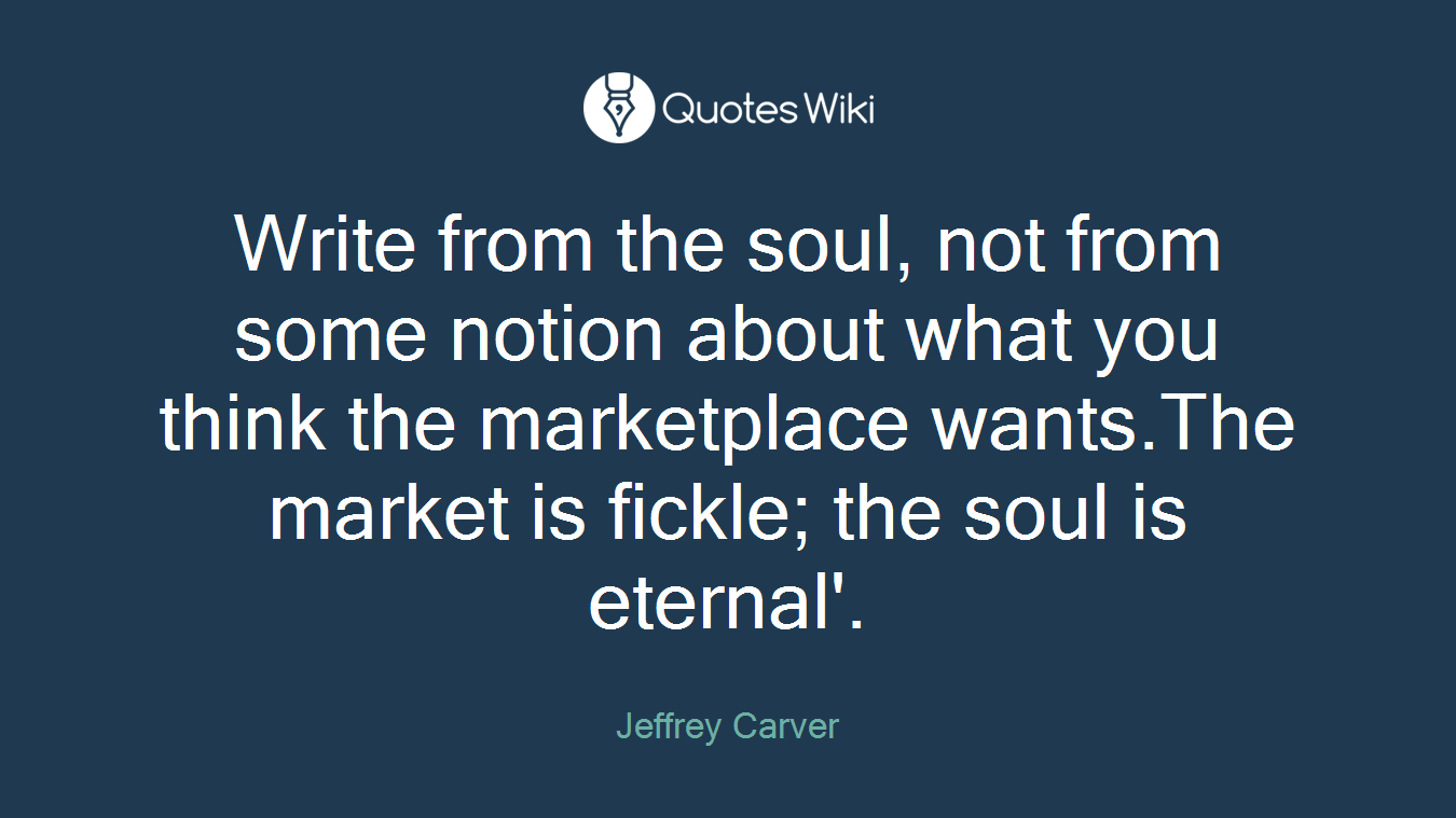 Write from the soul, not from some notion about what you think the marketplace wants.The market is fickle; the soul is eternal'.