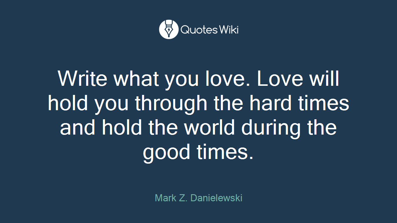 Write what you love. Love will hold you through the hard times and hold the world during the good times.