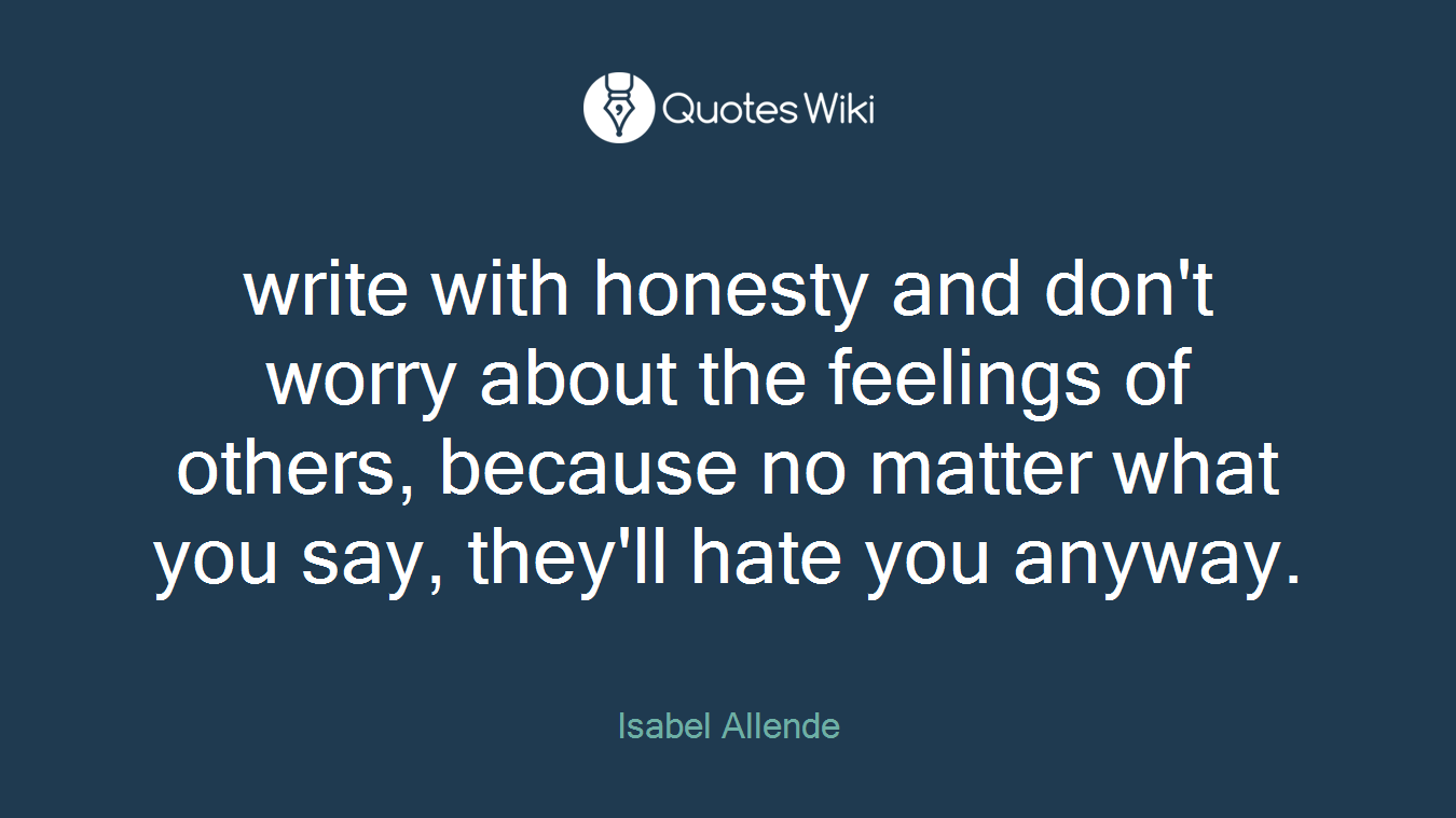 write with honesty and don't worry about the feelings of others, because no matter what you say, they'll hate you anyway.