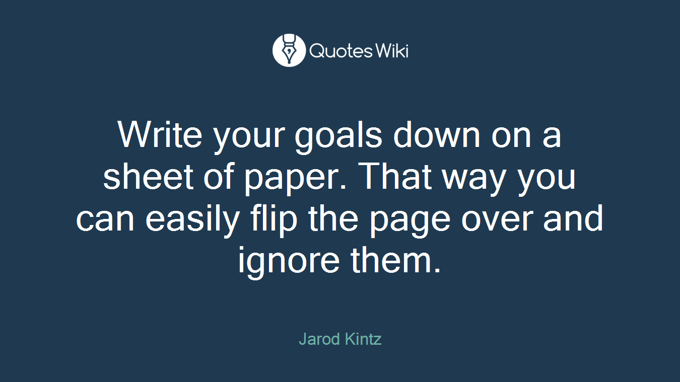 Write your goals down on a sheet of paper. That way you can easily flip the page over and ignore them.
