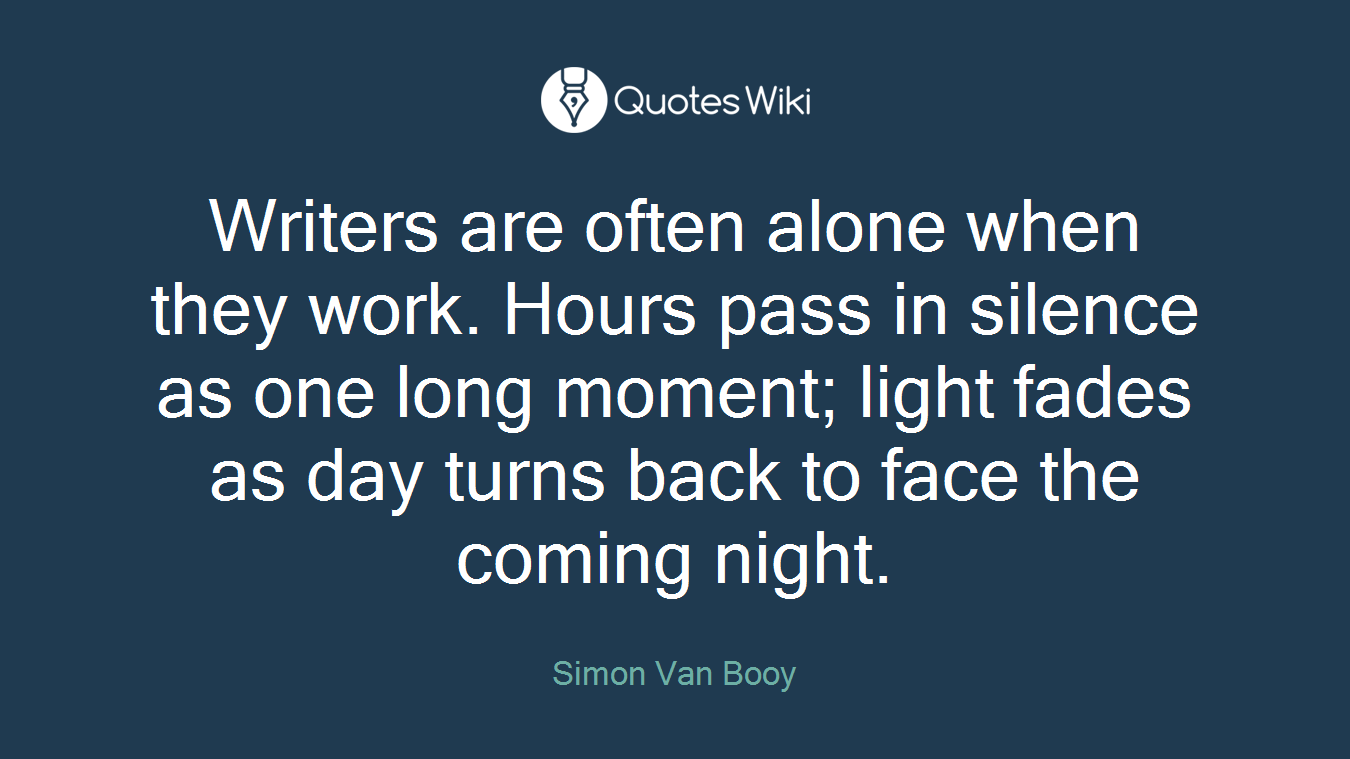 Writers are often alone when they work. Hours pass in silence as one long moment; light fades as day turns back to face the coming night.
