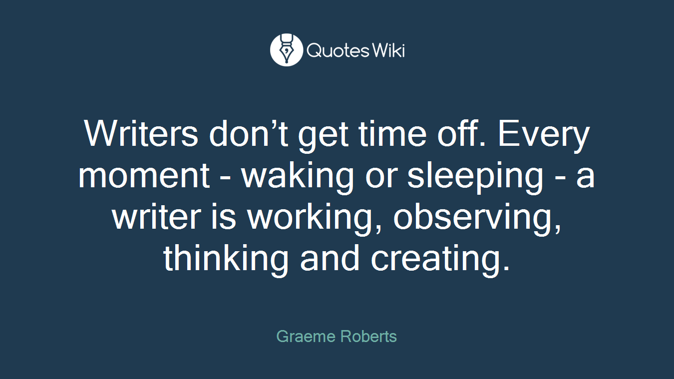 Writers don’t get time off. Every moment - waking or sleeping - a writer is working, observing, thinking and creating.
