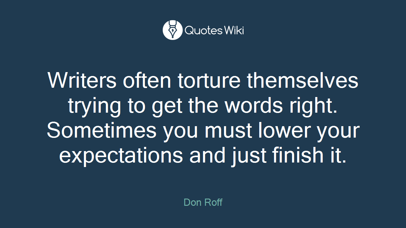 Writers often torture themselves trying to get the words right. Sometimes you must lower your expectations and just finish it.