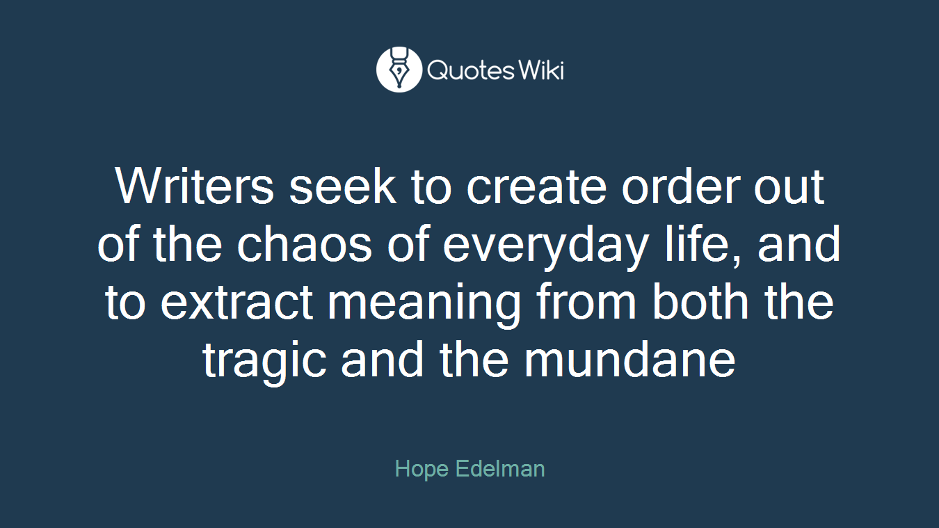 Writers seek to create order out of the chaos of everyday life, and to extract meaning from both the tragic and the mundane