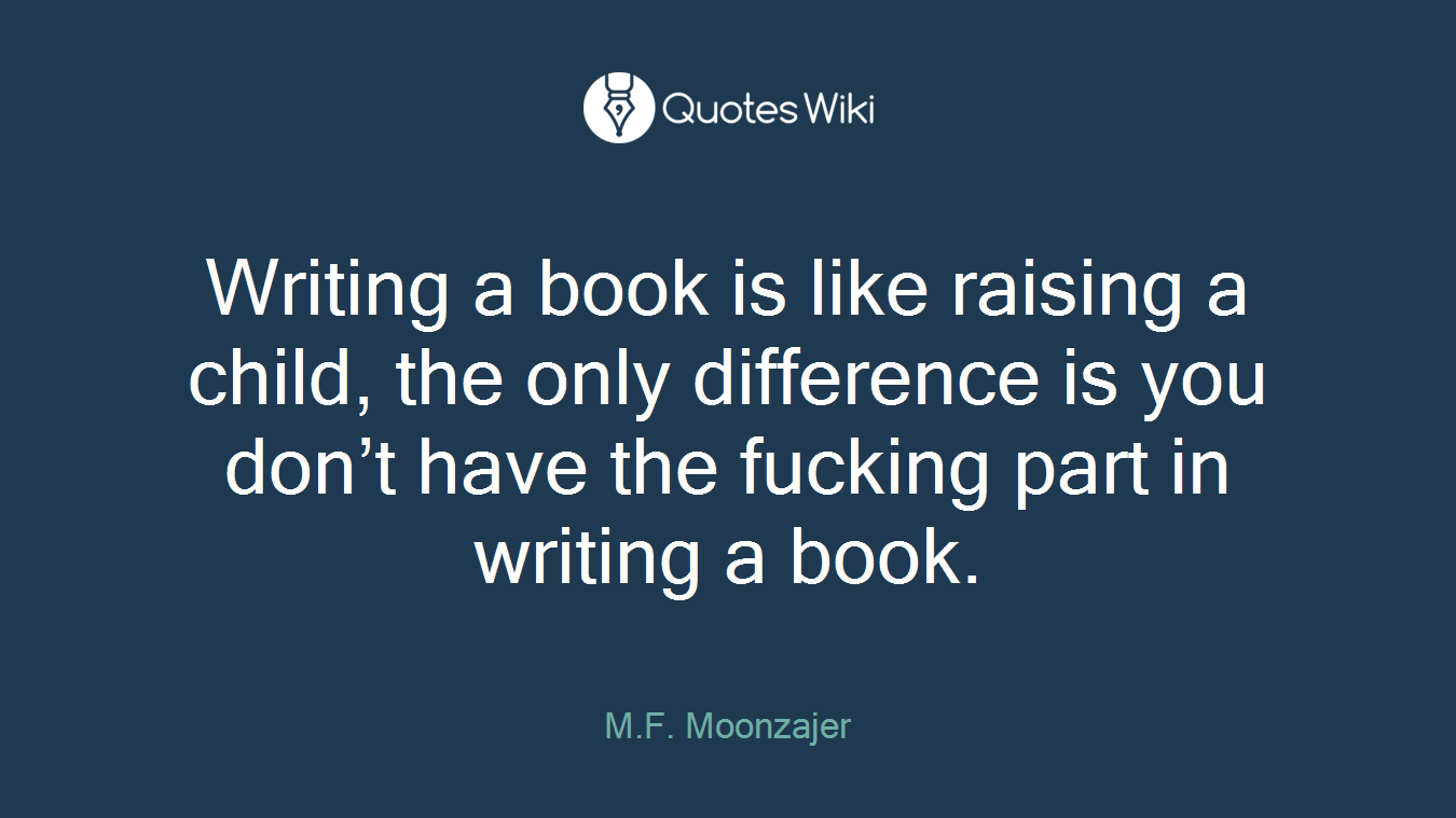 Writing a book is like raising a child, the only difference is you don’t have the fucking part in writing a book.